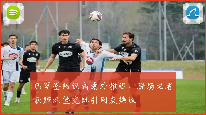 巴萨签约仪式意外推迟,现场记者获赠汉堡充饥引网友热议