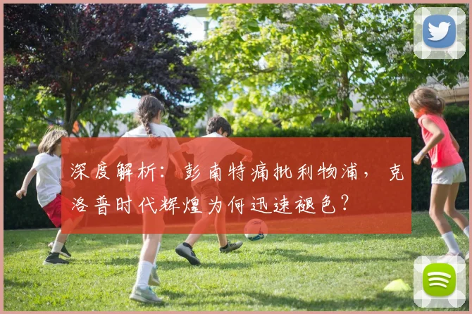 深度解析：彭南特痛批利物浦，克洛普时代辉煌为何迅速褪色？