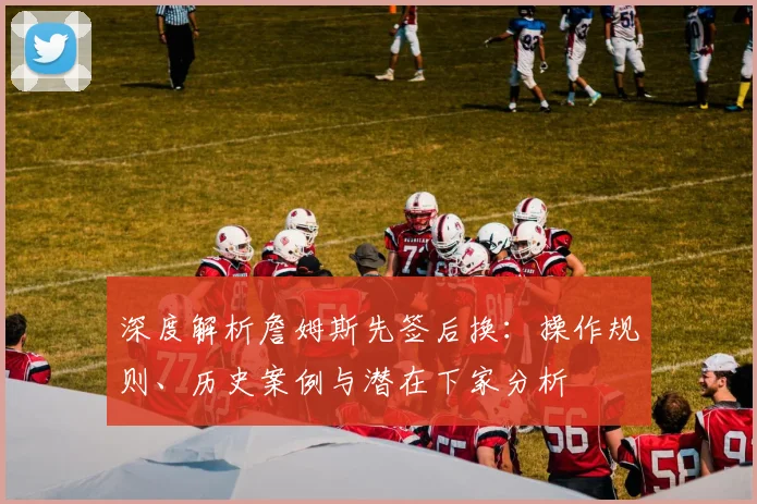 深度解析詹姆斯先签后换：操作规则、历史案例与潜在下家分析