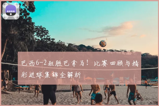 巴西6-2狂胜巴拿马！比赛回顾与精彩进球集锦全解析