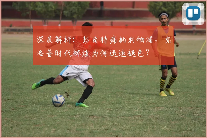 深度解析:彭南特痛批利物浦,克洛普时代辉煌为何迅速褪色?