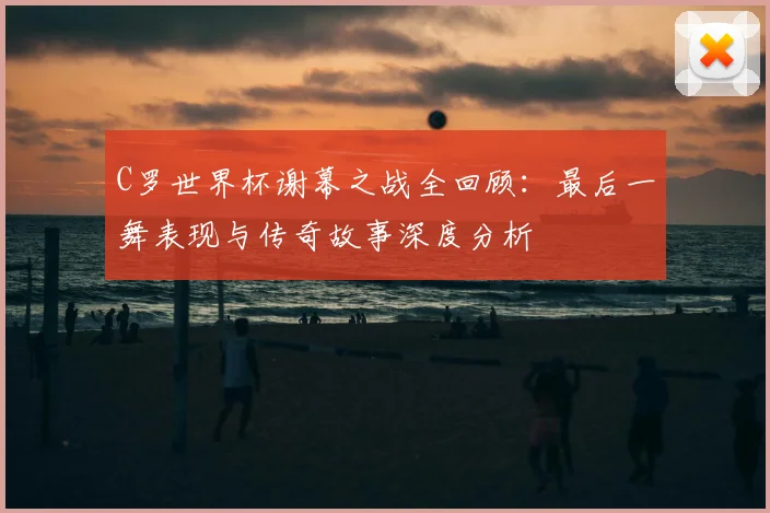C罗世界杯谢幕之战全回顾：最后一舞表现与传奇故事深度分析