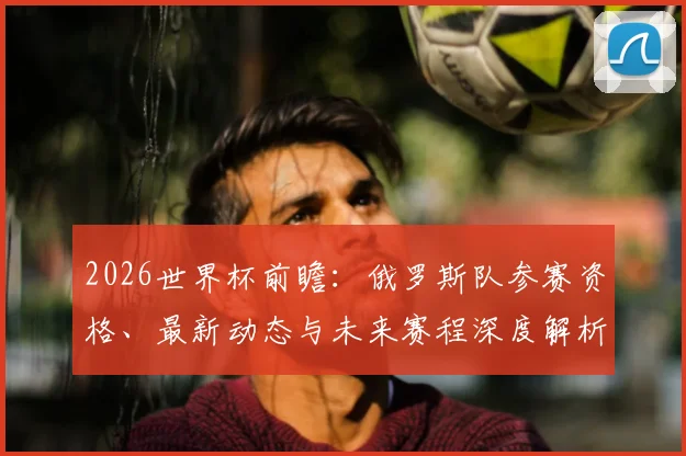 2026世界杯前瞻:俄罗斯队参赛资格、最新动态与未来赛程深度解析