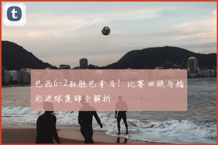 巴西6-2狂胜巴拿马！比赛回顾与精彩进球集锦全解析