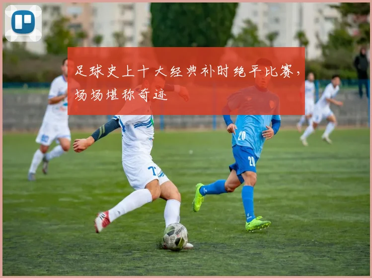 足球史上十大经典补时绝平比赛，场场堪称奇迹