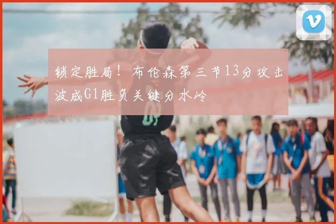 锁定胜局!布伦森第三节13分攻击波成G1胜负关键分水岭