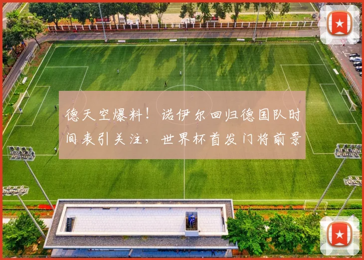 德天空爆料！诺伊尔回归德国队时间表引关注，世界杯首发门将前景如何？
