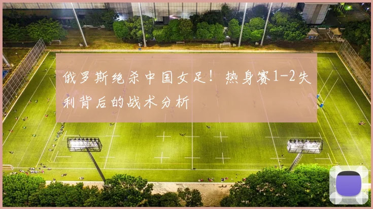 俄罗斯绝杀中国女足！热身赛1-2失利背后的战术分析