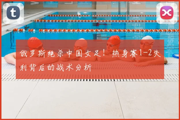 俄罗斯绝杀中国女足！热身赛1-2失利背后的战术分析