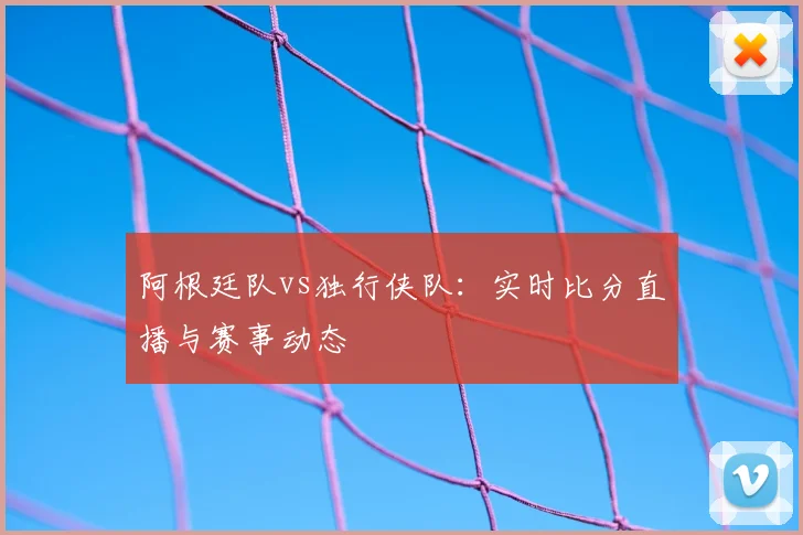 阿根廷队vs独行侠队：实时比分直播与赛事动态