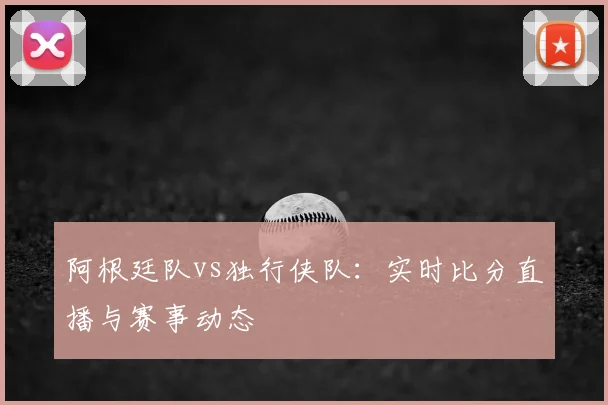 阿根廷队vs独行侠队：实时比分直播与赛事动态