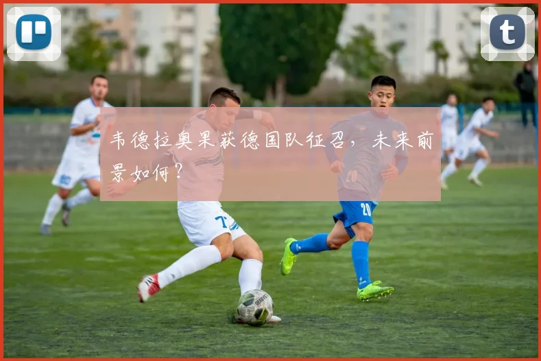 韦德拉奥果获德国队征召，未来前景如何？