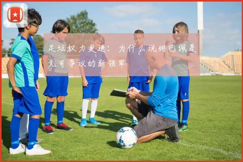 足坛权力更迭:为什么说姆巴佩是无可争议的新领军