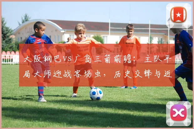 大阪钢巴vs广岛三箭前瞻:主队平局大师迎战客场虫,历史交锋与近期状态深度解析