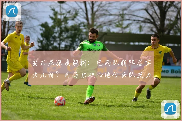 安东尼深度解析:巴西队新阵容实力几何?内马尔核心地位获队友力挺